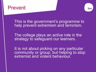 • This is the government’s programme to
help prevent extremism and terrorism.
• The college plays an active role in the
strategy to safeguard our learners.
• It is not about picking on any particular
community or group, but helping to stop
extremist and violent behaviour.
Prevent
 