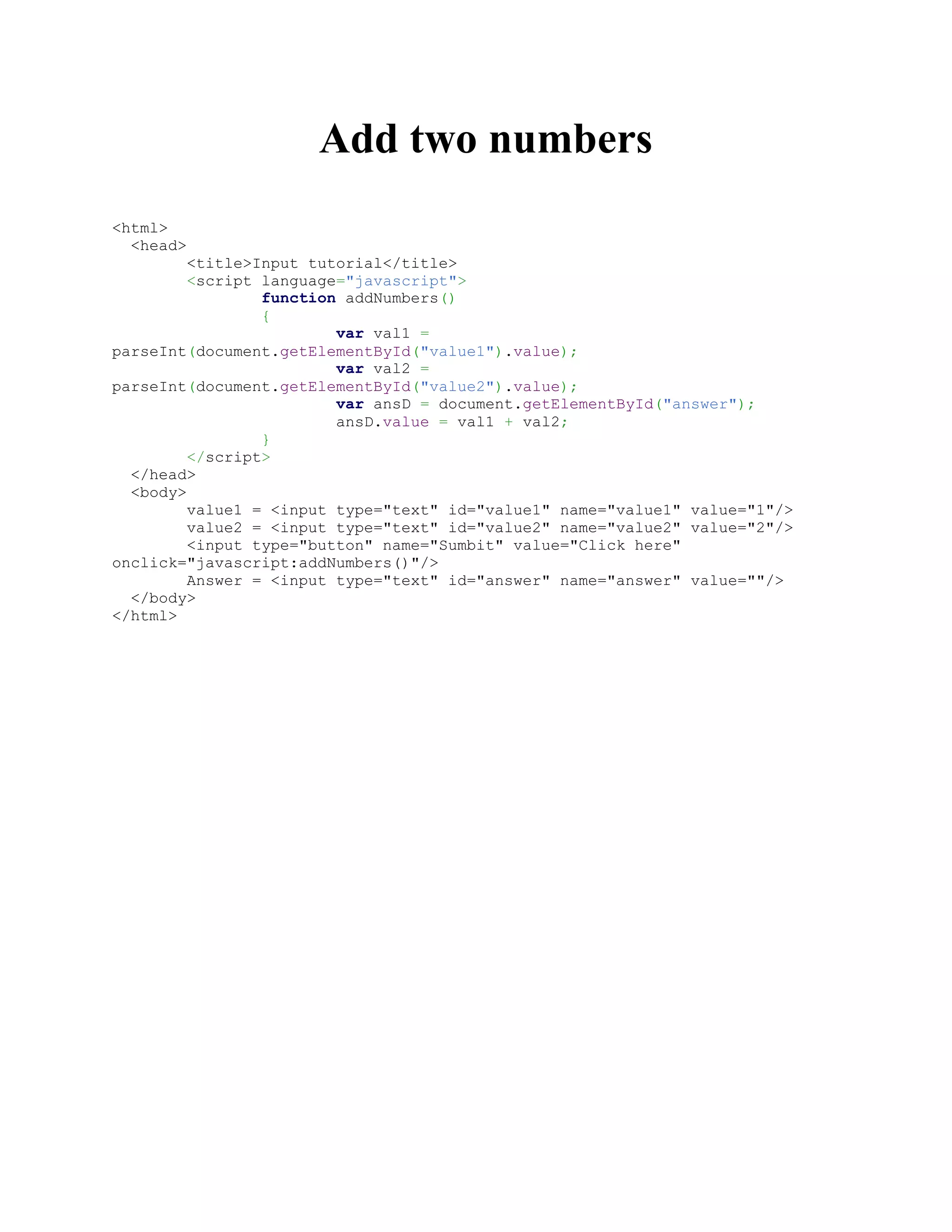 Add two numbers
<html>
<head>
<title>Input tutorial</title>
<script language="javascript">
function addNumbers()
{
var val1 =
parseInt(document.getElementById("value1").value);
var val2 =
parseInt(document.getElementById("value2").value);
var ansD = document.getElementById("answer");
ansD.value = val1 + val2;
}
</script>
</head>
<body>
value1 = <input type="text" id="value1" name="value1" value="1"/>
value2 = <input type="text" id="value2" name="value2" value="2"/>
<input type="button" name="Sumbit" value="Click here"
onclick="javascript:addNumbers()"/>
Answer = <input type="text" id="answer" name="answer" value=""/>
</body>
</html>