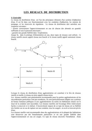 LES RESEAUX DE DISTRIBUTION 
I. Généralité 
Le réseau de distribution d'eau est l'un des principaux éléments d'un système d'adduction 
d'eau. Il est lié dans son fonctionnement avec les conduites d'adduction, les stations de 
pompage, et les réservoirs de régulation. Le réseau de distribution doit satisfaire aux 
exigences suivantes : 
- assurer correctement l'approvisionnement en eau de chacun des abonnés en quantité 
suffisante et sous la pression nécessaire ; 
- garantir une grande fiabilité dans l'exploitation. 
Jusque là, dans la pratique d'alimentation en eau, deux types de réseaux sont utilisés : le 
réseau ramifié encore appelé réseau non bouclé et le réseau maillé appelé autrement réseau 
bouclé. 
3 
7 
1 2 
4 5 6 
1 2 3 
3 
Maille III 
5 6 
Maille I 
Maille II 
7 8 
Lorsque le réseau de distribution d'une agglomération est constitué à la fois de réseaux 
ramifié et maillé, le réseau est alors appelé réseau mixte. 
Les réseaux ramifiés sont généralement recommandés pour les petites agglomérations où les 
raccordements particuliers sont peu nombreux. Ils sont particulièrement adaptés aux systèmes 
de bornes fontaines publiques et aux agglomérations où seules les habitations situées sur le 
tracé de la conduite sont raccordées. Les réseaux ramifiés ont l'avantage d'être relativement 
faciles à concevoir et à réaliser. L'inconvénient majeur de ce type de réseau est sa fiabilité 
très limitée car en cas de rupture sur une conduite, tous les usagers en aval se trouvent privés 
d'eau. 
Les réseaux maillés sont recommandés dans des agglomérations où la plupart des habitations 
sont desservies par des branchements particuliers et où une grande fiabilité dans 
l'approvisionnement en eau est exigée. Ce type de réseau nécessite l'installation d'une 
 
