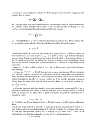 La somme de tous les débits en route et des débits des gros consommateurs est égal au débit 
introduit dans le réseau. 
=å +å r g.c. Q q Q 
Le Débit spécifique peut être déterminé non pas seulement par l’unité de longueur mais aussi 
par l’unité de surface alimentée en eau. Dans ce cas, la valeur du débit spécifique de la ville 
ou d’une zone donnée peut être déterminée par la formule suivante : 
q Q sp 
' ; où 
å = 
S 
SS – Surface habitée de la ville ou une zone alimentée par le réseau. Les débits en route dans 
ce cas sont déterminés selon les dimensions de la surface alimentée par le tronçon. 
r sp r q = q' .S 
Dans la quasi totalité des tronçons, nous aurons deux types de débit : le débit en transite qui 
traverse le tronçon sans être distribué ( tr q ) et le débit en route ( r q ), distribué le long du 
tronçon. Ainsi, il apparaît que le long d’un tronçon donné le débit va diminuant du début à la 
fin. En considérant que dans les limites d’un tronçon, le diamètre doit être uniforme, il faut 
donc trouver un débit nominal pour choisir le diamètre de la conduite. Ce débit nominal selon 
les cas sera : 
- lorsque = 0, r q alors le débit nominal tr q = q = cte , le diamètre est choisi en fonction de ce 
débit constant; 
-. Lorsque q alors tr = 0, , le débit le long du tronçon va du maximum au début du tronçon à 
zéro à la fin. Dans des cas pareils en hydraulique on utilise l’expression des sommes des 
pertes de charge dans le tronçon. La valeur des pertes de charge dans le cas de prélèvement 
uniforme et régulière du débit r q sur une conduite est 3 fois moindre que celle obtenue en 
faisant passer le même débit dans la même conduite. Dans ce cas le débit nominal est : 
q = 1 q = 
0.58q 
3 
r r Un tel cas est rencontré seulement dans les tronçons terminaux des réseaux ramifiés. Pour la 
plus part des tronçons d’un réseau, la perte de perte sera due au débit de transite et celui en 
route. En présence de ces deux débits le débit équivalent à eux peut être déterminé par la 
formule suivante : 
tr r q = q +aq ; où 
a - Coefficient qui dépend du rapport entre le débit de transite et le débit en route du tronçon 
donné. 
Dans le cas d’une distribution uniforme et régulière le long d’une conduite, la valeur a se 
situe de façon générale dans la fourchette de 0.5 à 0.58. En réalité, les points de prélèvement 
ne sont pas uniformément repartis sur le tronçon ce qui influe sur la valeur de a. 
Généralement pour faciliter les calculs, on prend a= 0.5 ; ainsi nous aurons : 
tr r q = q +0.5q 
 