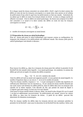 Si à chaque noeud du réseau concentrer un certain débit « fictif » égal à la demi somme des 
débits en route de tous les tronçons convergents à ce noeud, donc nous aurons un tel schéma 
de prélèvement d’eau selon le quel tous les prélèvements se font aux noeuds. Autrement dit, 
on admet que le débit en route d’un tronçon donné est divisé en deux et chaque moitié est 
affectée à un noeud. Ainsi le débit à un noeud quelconque du réseau sera composé d’un débit 
réel concentré à ce noeud et la demi somme des débits en route de tous les tronçons 
convergents à ce noeud. 
= + ån 
Q Q 1 
q i g c i 2 1 
ri . . ; où 
n – nombre de tronçons convergents au noeud donné. 
3.2 Préparation du réseau au calcul hydraulique 
Pour un réseau prêt pour le calcul hydraulique sont toujours connus sa configuration, les 
longueurs des tronçons et les prélèvements aux différents noeuds. Des réseaux prêts pour le 
calcul hydrauliques sont donnés ci-dessous : 
Pour trouver les débits qi-k dans les n tronçons du réseau peut être utilisée la première loi de 
Kirchoff (loi des noeuds) selon laquelle : à un noeud quelconque de conduites, la somme des 
débits qui arrivent est égale à la somme des débits en partent. 
åqi-k + Qi = 0, où i et k numéros des noeuds 
Ainsi les débits arrivant au noeud sont supposés positifs et ceux partant du noeud négatifs. Le 
nombre d’équations dans ce cas sera m -1 où m est le nombre de noeuds. 
Pour les réseaux ramifiés, toujours n = m – 1 et par conséquent le nombre des équations est 
suffisant pour déterminer tous les inconnus qi-k. Si aux noeuds du réseau ramifié alimenté par 
une seule source sont données les débits prélevés, donc les débits dans tous ses tronçons sont 
calculés de la même manière. Cela découle du fait, que partant du noeud de départ à 
n’importe quel autre noeud, il existe un et un seul chemin. 
Ainsi pour le réseau ramifié donné ci-dessus, allant du noeud le plus éloigné (8) vers le noeud 
1 on peut en additionnant successivement les prélèvements aux noeuds trouver les valeurs 
des débits qi-k dans tous les tronçons du réseau. A partir de ces débits peuvent être 
déterminés les diamètres économiques. 
Pour les réseaux maillés les débits dans les tronçons doivent non seulement satisfaire la 
première loi de Kirchoff , mais aussi la deuxième loi de Kirchoff (loi des mailles). Selon cette 
 