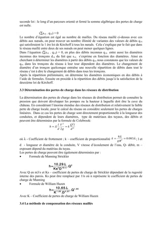 seconde loi : le long d’un parcours orienté et fermé la somme algébrique des pertes de charge 
est nulle. 
(åsi-k . qi-k) = 0 
Le nombre d’équation est égal au nombre de mailles. Du réseau maillé ci-dessus avec ces 
débits aux noeuds, on peut trouver un nombre illimité de variantes des valeurs de débits qi-k 
qui satisferaient la 1 ère loi de Kirchoff à tous les noeuds. Cela s’explique par le fait que dans 
le réseau maillé entre deux de ses noeuds on peut mener quelques lignes. 
Dans l’équation (åsi-k . qi-k) = 0, en plus des débits inconnus qi-k entre aussi les diamètres 
inconnus des tronçons di-k du fait que si-k s’exprime en fonction des diamètres. Ainsi en 
cherchant à déterminer les diamètres à partir des débits qi-k nous constatons que les valeurs de 
qi-k dans les tronçons du réseau à leur tour dépendent des diamètres. Le changement de 
diamètre d’un tronçon quelconque entraîne une nouvelle répartition de débits dans tout le 
réseau c’est à dire le changement de débits dans tous les tronçons. 
Après la répartition préliminaire, on détermine les diamètres économiques en des débits à 
l’aide de formules. Ensuite on procède à la répartition des débits jusqu’à la satisfaction de la 
deuxième loi de Kirchoff. 
3.3 Détermination des pertes de charge dans les réseaux de distribution 
La détermination des pertes de charge dans les réseaux de distribution permet de connaître la 
pression que doivent développer les pompes ou la hauteur à laquelle doit être la cuve du 
château. En considérant l’énorme étendue des réseaux de distribution et relativement la faible 
perte de charge locale, pour le calcul du réseau on considère seulement les pertes de charges 
linéaires. Dans ce cas les pertes de charge sont directement proportionnelle à la longueur des 
conduites, et dépendent de leurs diamètres, type de matériaux des tuyaux, des débits et 
peuvent être déterminées par la formule de Colebrook: 
2 2 
2 
k Q l 
d m 
g 
h l 
V 
d 
=l = 
8l 0.083 
k ; l et 
où l - Coefficient de frottement ; k – coefficient de proportionnalité l 
= = 
g 
p 
2 d - longueur et diamètre de la conduite, V vitesse d’écoulement de l’eau, Q- débit, m – 
exposant dépend du matériau du tuyau. 
Les pertes de charge peuvent être également déterminées par : 
· Formule de Manning Strickler 
2 
h= 10 ,29.L 
2 16/ 3 .Q 
Ks D 
Avec Q en m3/s et Ks – coefficient de pertes de charge de Strickler dépendant de la rugosité 
interne des parois. Ks peut être remplacé par 1/n où n représente le coefficient de pertes de 
charge de Manning 
· Formule de William Hazen 
1 ,85 
h= 10,65.L 
1 ,85 4 ,87 .Q 
K .D 
Avec K – Coefficient de pertes de charge de William Hazen 
3.4 La méthode de compensation des réseaux maillés 
 