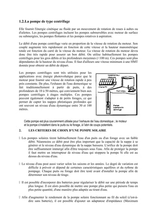 1.2.La pompe de type centrifuge 
Elle fournit l'énergie cinétique au fluide par un mouvement de rotation de roues à aubes ou 
d'ailettes. Les pompes centrifuges incluent les pompes submersibles avec moteur de surface 
ou submergées, les pompes flottantes et les pompes rotatives à aspiration. 
Le débit d'une pompe centrifuge varie en proportion de la vitesse de rotation du moteur. Son 
couple augmente très rapidement en fonction de cette vitesse et la hauteur manométrique 
totale est fonction du carré de la vitesse du moteur. La vitesse de rotation du moteur devra 
donc être très rapide pour assurer un bon débit. On utilise habituellement les pompes 
centrifuges pour les gros débits et les profondeurs moyennes (<100 m). Ces pompes sont plus 
dépendantes de la hauteur du niveau d'eau. Il faut d'ailleurs une vitesse minimum à une HMT 
donnée pour obtenir un débit de départ. 
Les pompes centrifuges sont très utilisées pour les 
applications avec énergie photovoltaïque parce que le 
moteur peut fournir une vitesse de rotation rapide à peu 
près constante. De plus, l'exhaure de l'eau domestique se 
fait traditionnellement à partir de puits, à des 
profondeurs de 10 à 50 mètres, qui conviennent bien aux 
pompes centrifuges à étages multiples. Ces pompes 
peuvent également s'adapter à de petits forages, ce qui 
permet de capter les nappes phréatiques profondes qui 
ont souvent un niveau d'eau dynamique entre 30 et 100 
mètres. 
Cette pompe est plus couramment utilisée pour l’exhaure de l’eau domestique ; le moteur 
et la pompe s’installent dans le puits ou le forage, à l’abri de coups potentiels. 
2. LES CRITERES DE CHOIX D’UNE POMPE SOLAIRE 
 Les pompes solaires tirent habituellement l'eau d'un puits ou d'un forage avec un faible 
débit. Néanmoins ce débit peut être plus important que la capacité de la nappe à se 
générer et le niveau d'eau dynamique de la nappe baissera. L'orifice de la pompe doit 
être suffisamment immergé afin d'être toujours sous l'eau. Afin de protéger la pompe 
il faut mettre un interrupteur de niveau d'eau qui stoppera la pompe Si elle est au 
dessus du niveau d'eau. 
 Le niveau d'eau peut aussi varier selon les saisons et les années. Le degré de variation est 
difficile à prévoir et dépend de certaines caractéristiques aquifères et du rythme de 
pompage. Chaque puits ou forage doit être testé avant d'installer la pompe afin de 
déterminer son niveau de tirage. 
 Il est possible d'incorporer des batteries pour régulariser le débit sur une période de temps 
plus longue. Il est alors possible de mettre une pompe plus petite qui puisera l'eau en 
plus petite quantité, d'une manière plus adaptée au tirant d'eau. 
 Afin d'augmenter le rendement de la pompe solaire fonctionnant au fil du soleil (c'est-à-dire 
sans batterie), il est possible d'ajouter un adaptateur d'impédance (Maximum 
 