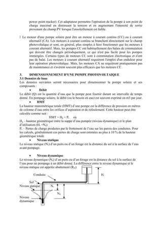power point tracker). Cet adaptateur permettra l'opération de la pompe à son point de 
charge maximal en diminuant la tension et en augmentant l'intensité de sortie 
provenant du champ PV lorsque l'ensoleillement est faible. 
 Le moteur d'une pompe solaire peut être un moteur à courant continu (CC) ou à courant 
alternatif (CA). Les moteurs à courant continu se branchent directement sur le champ 
photovoltaïque et sont, en général, plus simples à faire fonctionner que les moteurs à 
courant alternatif. Mais, les pompes CC ont habituellement des balais de commutation 
qui doivent être changés périodiquement, ce qui n'est pas facile pour les pompes 
immergées. Certains types de moteurs CC sont à commutation électronique et n'ont 
pas de balai. Les moteurs à courant alternatif requièrent l'emploi d'un onduleur pour 
leur opération photovoltaïque. Mais, les moteurs CA ne requièrent pratiquement pas 
de maintenance et s'avèrent souvent plus efficaces que les moteurs CC. 
3. DIMENSIONNEMENT D’UNE POMPE PHOTOVOLTAIQUE 
3.1 Données de base 
Les données suivantes seront nécessaires pour dimensionner la pompe solaire et ses 
composants : 
· Débit 
Le débit (Q) est la quantité d’eau que la pompe peut fournir durant un intervalle de temps 
donné. En pompage solaire, le débit (ou le besoin en eau) est souvent exprimé en m3 par jour. 
· HMT 
La hauteur manométrique totale (HMT) d’une pompe est la différence de pression en mètres 
de colonne d’eau entre les orifices d’aspiration et de refoulement. Cette hauteur peut être 
calculée comme suit : 
HMT = Hg + Pc où 
Hg – hauteur géométrique entre la nappe d’eau pompée (niveau dynamique) et le plan 
d’utilisation (Hr +Nd) 
Pc – Pertes de charge produites par le frottement de l’eau sur les parois des conduites. Pour 
les calculs, généralement ces pertes de charge sont estimées au plus à 10 % de la hauteur 
géométrique totale. 
· Niveau statique 
Le niveau statique (Ns) d’un puits ou d’un forage est la distance du sol à la surface de l’eau 
avant pompage. 
· Niveau dynamique 
Le niveau dynamique (Nd) d’un puits ou d’un forage est la distance du sol à la surface de 
l’eau pour un pompage à un débit donné. La différence entre le niveau dynamique et le 
niveau statique est appelée abattement (Rm). 
Conduite Hr 
Sol 
Niveau statique Ns 
Nd 
Niveau 
dynamique 
 