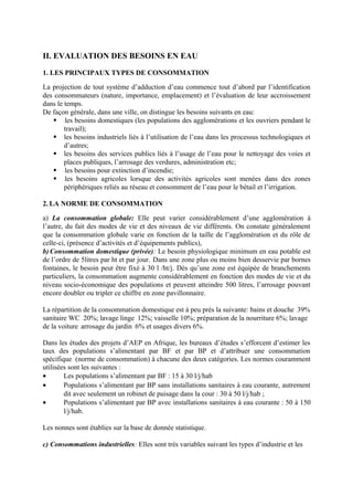 II. EVALUATION DES BESOINS EN EAU 
1. LES PRINCIPAUX TYPES DE CONSOMMATION 
La projection de tout système d’adduction d’eau commence tout d’abord par l’identification 
des consommateurs (nature, importance, emplacement) et l’évaluation de leur accroissement 
dans le temps. 
De façon générale, dans une ville, on distingue les besoins suivants en eau: 
 -les besoins domestiques (les populations des agglomérations et les ouvriers pendant le 
travail); 
 les besoins industriels liés à l’utilisation de l’eau dans les processus technologiques et 
d’autres; 
 les besoins des services publics liés à l’usage de l’eau pour le nettoyage des voies et 
places publiques, l’arrosage des verdures, administration etc; 
 -les besoins pour extinction d’incendie; 
 -les besoins agricoles lorsque des activités agricoles sont menées dans des zones 
périphériques reliés au réseau et consomment de l’eau pour le bétail et l’irrigation. 
2. LA NORME DE CONSOMMATION 
a) La consommation globale: Elle peut varier considérablement d’une agglomération à 
l’autre, du fait des modes de vie et des niveaux de vie différents. On constate généralement 
que la consommation globale varie en fonction de la taille de l’agglomération et du rôle de 
celle-ci, (présence d’activités et d’équipements publics), 
b) Consommation domestique (privée): Le besoin physiologique minimum en eau potable est 
de l’ordre de 5litres par ht et par jour. Dans une zone plus ou moins bien desservie par bornes 
fontaines, le besoin peut être fixé à 30 l /ht/j. Dès qu’une zone est équipée de branchements 
particuliers, la consommation augmente considérablement en fonction des modes de vie et du 
niveau socio-économique des populations et peuvent atteindre 500 litres, l’arrosage pouvant 
encore doubler ou tripler ce chiffre en zone pavillonnaire. 
La répartition de la consommation domestique est à peu près la suivante: bains et douche - 39% 
sanitaire WC – 20%; lavage linge - 12%; vaisselle 10%; préparation de la nourriture 6%; lavage 
de la voiture , arrosage du jardin - 6% et usages divers 6%. 
Dans les études des projets d’AEP en Afrique, les bureaux d’études s’efforcent d’estimer les 
taux des populations s’alimentant par BF et par BP et d’attribuer une consommation 
spécifique (norme de consommation) à chacune des deux catégories. Les normes couramment 
utilisées sont les suivantes : 
· Les populations s’alimentant par BF : 15 à 30 l/j/hab 
· Populations s’alimentant par BP sans installations sanitaires à eau courante, autrement 
dit avec seulement un robinet de puisage dans la cour : 30 à 50 l/j/hab ; 
· Populations s’alimentant par BP avec installations sanitaires à eau courante : 50 à 150 
l/j/hab. 
Les nonnes sont établies sur la base de donnée statistique. 
c) Consommations industrielles: Elles sont très variables suivant les types d’industrie et les 
 