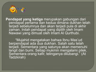 Pendapat yang ketiga merupakan gabungan dari
pendapat pertama dan kedua dimana dukhan telah
terjadi sebelumnya dan akan terjadi pula di akhir
zaman. Inilah pendapat yang dipilih oleh Imam
Nawawi yang dimuat oleh Imam Al Qurthubi.
“Mujahid mengatakan bahwa Ibnu Mas’ud
berpendapat ada dua dukhan. Salah satu telah
terjadi. Sementara yang satunya akan memenuhi
langit dan bumi. Setiap mukmin mengalami pilek.
Sementara orang kafir, telinganya dilubangi.” (At
Tadzkirah)
 