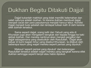 Dajjal bukanlah makhluk yang tidak memiliki kelemahan dan
salah satunya adalah dukhan. Ini karena dukhan membuat dajjal
menjadi cacat dan para pasukannya menjadi hancur lebur. Kondisi
Dajjal menjadi buta sebelah dan terdapat tulisan kafir di dahi karena
efek dukhan tersebut.
Sama seperti dajjal, orang kafir dan Yahudi yang ada di
Khurasan juga akan mengalami bengkak dari kepala hingga ke kaki
akibat dukhan. Dan mereka nantinya akan menjadi pengikut dari
dajjal sebagaimana yang disebutkan oleh Rasulullah, “Dajjal akan
keluar di bumi bagian timur yang disebut Khurasan. Ia ditakuti oleh
beberapa kaum yang wajah mereka seperti perisai yang dipukuli.”
Maksud ‘seperti perisai yang dipukuli’ dari keterangan
Rasulullah tersebut adalah wajah mereka yang bengkak karena efek
dukhan sehingga seperti benjol atau habis dipukuli.
 