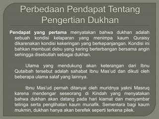 Pendapat yang pertama menyatakan bahwa dukhan adalah
sebuah kondisi kelaparan yang menimpa kaum Quraisy
dikarenakan kondisi kekeringan yang berkepanjangan. Kondisi ini
bahkan membuat debu yang kering berterbangan bersama angin
sehingga disebutlah sebagai dukhan.
Ulama yang mendukung akan keterangan dari Ibnu
Qutaibah tersebut adalah sahabat Ibnu Mas’ud dan dikuti oleh
beberapa ulama salaf yang lainnya.
Ibnu Mas’ud pernah ditanyai oleh muridnya yakni Masruq
karena mendengar seseorang di Kindah yang menyatakan
bahwa dukhan akan datang pada hari kiamat dan menyambar
telinga serta penglihatan kaum munafik. Sementara bagi kaum
mukmin, dukhan hanya akan berefek seperti terkena pilek.
 