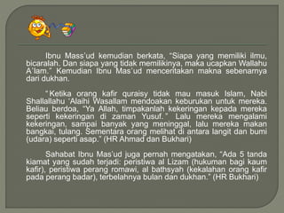 Ibnu Mass’ud kemudian berkata, “Siapa yang memiliki ilmu,
bicaralah. Dan siapa yang tidak memilikinya, maka ucapkan Wallahu
A’lam.” Kemudian Ibnu Mas’ud menceritakan makna sebenarnya
dari dukhan.
“ Ketika orang kafir quraisy tidak mau masuk Islam, Nabi
Shallallahu ‘Alaihi Wasallam mendoakan keburukan untuk mereka.
Beliau berdoa, “Ya Allah, timpakanlah kekeringan kepada mereka
seperti kekeringan di zaman Yusuf. ” Lalu mereka mengalami
kekeringan, sampai banyak yang meninggal, lalu mereka makan
bangkai, tulang. Sementara orang melihat di antara langit dan bumi
(udara) seperti asap.” (HR Ahmad dan Bukhari)
Sahabat Ibnu Mas’ud juga pernah mengatakan, “Ada 5 tanda
kiamat yang sudah terjadi: peristiwa al Lizam (hukuman bagi kaum
kafir), peristiwa perang romawi, al bathsyah (kekalahan orang kafir
pada perang badar), terbelahnya bulan dan dukhan.” (HR Bukhari)
 