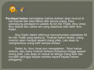 Pendapat kedua menyatakan bahwa dukhan akan muncul di
hari kiamat dan bisa dilihat oleh semua orang. Para
pendukung pendapat ini adalah Ali bin Abi Thalib, Ibnu Umar,
Ibnu Abbas dan ulama lain yang diperkuat oleh tafsir Ibnu
Katsir.
Ibnu Katsir dalam tafsirnya mencantumkan perkataan Ali
bin Abi Thalib yang berbunyi, “Dukhan belum terjadi, orang
mukmin akan menjadi seperti orang pilek. Lalu asap itu
menghembus orang kafir sampai binasa.”
Selain itu, Ibnu Umar pun mengatakan, “Akan keluar
dukhan, lalu orang mukmin terkena imbasnya hingga seperti
orang pilek. Lalu asap ini masuk ke telinga orang kafir dan
munafik sehingga kepala mereka seperti kepala hewan
panggang.”
 