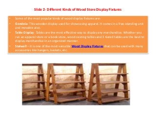 Slide 2- Different Kinds of Wood Store Display Fixtures
• Some of the most popular kinds of wood display fixtures are:
• Gondola- This wooden display used for showcasing apparel. It comes in a free-standing unit
and movable also.
• Table Display- Tables are the most effective way to display any merchandise. Whether you
run an apparel store or a book store, wood nesting tables and 3 tiered tables are the best to
display merchandise in an organized manner.
• Stalwall – It is one of the most versatile Wood Display Fixtures that can be used with many
accessories like hangers, baskets, etc.
 