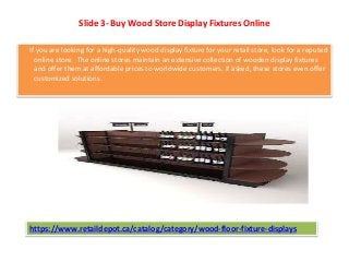 Slide 3- Buy Wood Store Display Fixtures Online
If you are looking for a high-quality wood display fixture for your retail store, look for a reputed
online store. The online stores maintain an extensive collection of wooden display fixtures
and offer them at affordable prices to worldwide customers. If asked, these stores even offer
customized solutions.
https://www.retaildepot.ca/catalog/category/wood-floor-fixture-displays
 