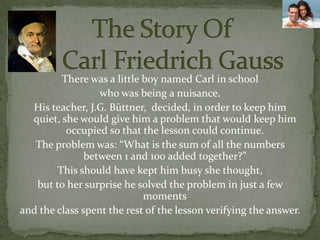             The Story Of        Carl Friedrich GaussThere was a little boy named Carl in school who was being a nuisance. His teacher, J.G. Büttner,  decided, in order to keep him quiet, she would give him a problem that would keep him occupied so that the lesson could continue.The problem was: “What is the sum of all the numbers between 1 and 100 added together?”This should have kept him busy she thought,but to her surprise he solved the problem in just a few momentsand the class spent the rest of the lesson verifying the answer.