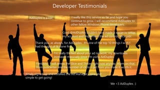 Developer Testimonials 
I really like this service so far and hope you 
continue to grow. I will recommend AdDuplex to 
other fellow Windows Phone developers. 
Cool, @AdDuplex couldn't have made it easier to setup 
my account and implement the ad control. Nice job! 
AdDuplex is a Hit! 
Thank you, as always, for AdDuplex. It's one of the top 10 things I wish I 
had thought of & done first. 
I'm really thrilled about your ad network, my downloads 
increased massively since I'm using AdDuplex. 
Fantastic. I will renew the Slice and Throw right now anyway, ecpm on that 
from pubcenter and the number of clicks I get from you make it worth it. 
Newly signed up and installed the Ad Manager - nice and 
simple to get going! 
We <3 AdDuplex. :) 
 