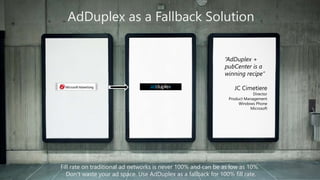 AdDuplex as a Fallback Solution 
“AdDuplex + 
pubCenter is a 
winning recipe” 
JC Cimetiere 
Director 
Product Management 
Windows Phone 
Microsoft 
Fill rate on traditional ad networks is never 100% and can be as low as 10%. 
Don’t waste your ad space. Use AdDuplex as a fallback for 100% fill rate. 
 