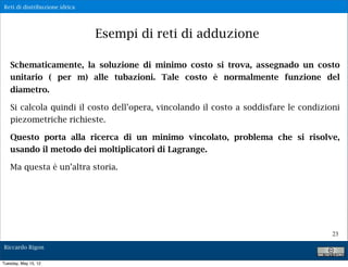 Reti di distribuzione idrica




                               Esempi di reti di adduzione

   Schematicamente, la soluzione di minimo costo si trova, assegnado un costo
   unitario ( per m) alle tubazioni. Tale costo è normalmente funzione del
   diametro.

   Si calcola quindi il costo dell’opera, vincolando il costo a soddisfare le condizioni
   piezometriche richieste.

   Questo porta alla ricerca di un minimo vincolato, problema che si risolve,
   usando il metodo dei moltiplicatori di Lagrange.

   Ma questa è un’altra storia.




                                                                                      23

Riccardo Rigon

Tuesday, May 15, 12
 