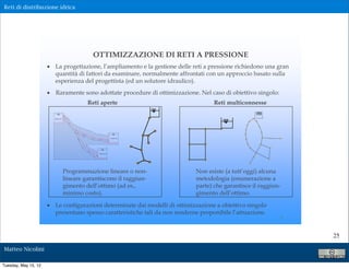Reti di distribuzione idrica




                                                                                   OTTIMIZZAZIONE DI RETI A PRESSIONE
                      ! La progettazione, l’ampliamento e la gestione delle reti a pressione richiedono una gran
                        quantità di fattori da esaminare, normalmente affrontati con un approccio basato sulla
                        esperienza del progettista (ed un solutore idraulico).
                      ! Raramente sono adottate procedure di ottimizzazione. Nel caso di obiettivo singolo:
                                                                      Reti aperte                                       Reti multiconnesse
                                                                                                                                        +210

                        SERBATOIO 0
                                       tro
                                        nc
                                          o
                                             1




                                                   J4



                                                         tron
                                                             c   o2

                                                                                                   SERBATOIO A
                                                 tron




                                                                                    tronco3
                                                   o4c




                                                                      tro
                                                                            nc
                                                                              o5
                                                                                     SERBATOIO B




                                      Programmazione lineare o non-                                              Non esiste (a tutt’oggi) alcuna
                                      lineare garantiscono il raggiun-                                           metodologia (enumerazione a
                                      gimento dell’ottimo (ad es.,                                               parte) che garantisce il raggiun-
                                      minimo costo).                                                             gimento dell’ottimo.

                      ! Le configurazioni determinate dai modelli di ottimizzazione a obiettivo singolo
                        presentano spesso caratteristiche tali da non renderne proponibile l’attuazione.
                                                                                                                                                 4


                                                                                                                                                     25

Matteo Nicolini

Tuesday, May 15, 12
 