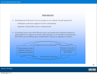 Reti di distribuzione idrica




                                                                PREMESSE

                      ! Normalmente il decisore si trova ad agire in un contesto che gli impone di:
                         -   soddisfare numerose esigenze tra loro contrastanti;
                         -   rispettare i limiti delle risorse a disposizione.


                      ! Il presente lavoro (ancorchè riferito ad un caso particolare) intende mostrare le
                        potenzialità di un approccio basato sulla sinergia tra un modello di simulazione
                        (EPANET) ed un ottimizzatore multiobiettivo basato su algoritmi evolutivi.



                                                    Configurazione da analizzare
                             Ottimizzatore multi-                                     Solutore idraulico
                              obiettivo basato su                                     di reti a pressione
                             Algoritmi Evolutivi                                          (EPANET)

                                                             Performance della rete

                                                                                                            5


                                                                                                                26

Matteo Nicolini

Tuesday, May 15, 12
 