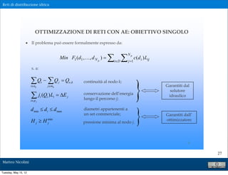 Reti di distribuzione idrica




                          OTTIMIZZAZIONE DI RETI CON AE: OBIETTIVO SINGOLO

                  ! Il problema può essere formalmente espresso da:



                                                                           " "
                                                                                     Np
                                               Min F1 (d1 ,! , d N p ) $                    c(d i ) Lij
                                                                           i#D       j $1

                      s. a:




                                                                                             )
                      "Q % "Q
                      i#nk
                                i
                                    j#mk
                                           j   $ Qe,k      continuità al nodo k;
                                                                                                          Garantiti dal
                                                                                                            solutore
                      "
                      i# p j
                               ji (Qi ) Li $ &E j          conservazione dell’energia
                                                           lungo il percorso j;
                                                                                                           idraulico




                                                                                             )
                      d min ' d i ' d max                  diametri appartenenti a
                                                           un set commerciale;                            Garantiti dall’
                      H j ( H min
                              j                            pressione minima al nodo j.
                                                                                                          ottimizzatore




                                                                                                                      6

                                                                                                                            27

Matteo Nicolini

Tuesday, May 15, 12
 