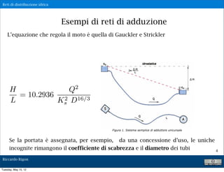 Reti di distribuzione idrica




                               Esempi di reti di adduzione
    L’equazione che regola il moto è quella di Gauckler e Strickler




                                  2
      H             Q
        = 10.2936 2 16/3
      L          Ks D




     Se la portata è assegnata, per esempio, da una concessione d’uso, le uniche
     incognite rimangono il coefficiente di scabrezza e il diametro dei tubi     4

Riccardo Rigon

Tuesday, May 15, 12
 