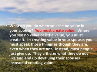 • What do you do when you see no value in
your spouse? You must create value. Where
you see no value or little value, you must
create it. In creating value in your spouse, you
must speak those things as though they are,
even when they are not. Instead, most people
just give up. They criticize what they do not
like and end up devaluing their spouses
instead of creating value.
Thursday, April 13, 2017 Kigume Karuri 10
 