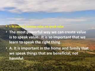 • 1. In order to increase value, we speak value
• The most powerful way we can create value
is to speak value. It is so important that we
learn to speak the right thing.
• A. It is important in the home and family that
we speak things that are beneficial, not
harmful.
Thursday, April 13, 2017 Kigume Karuri 12
 