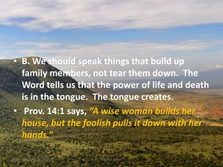 • B. We should speak things that build up
family members, not tear them down. The
Word tells us that the power of life and death
is in the tongue. The tongue creates.
• Prov. 14:1 says, “A wise woman builds her
house, but the foolish pulls it down with her
hands.”
Thursday, April 13, 2017 Kigume Karuri 13
 