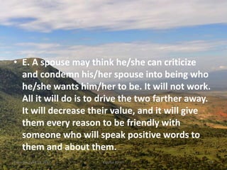 • E. A spouse may think he/she can criticize
and condemn his/her spouse into being who
he/she wants him/her to be. It will not work.
All it will do is to drive the two farther away.
It will decrease their value, and it will give
them every reason to be friendly with
someone who will speak positive words to
them and about them.
Thursday, April 13, 2017 Kigume Karuri 16
 