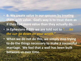 • B. We create value in our spouses by treating
them with value. God’s way is to treat them as
if they had more value than they actually do.
• In Ephesians 4:26b we are told not to “. . . let
the sun go down on your wrath.”
• When we do not do this, we simply stop trying
to do the things necessary to make a successful
marriage. We feel that a wall has been built
between us over time.
Thursday, April 13, 2017 Kigume Karuri 19
 