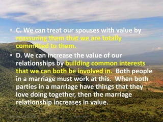 • C. We can treat our spouses with value by
reassuring them that we are totally
committed to them.
• D. We can increase the value of our
relationships by building common interests
that we can both be involved in. Both people
in a marriage must work at this. When both
parties in a marriage have things that they
love doing together, then the marriage
relationship increases in value.
Thursday, April 13, 2017 Kigume Karuri 20
 