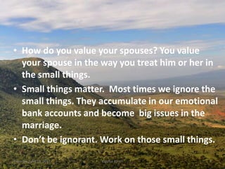 • How do you value your spouses? You value
your spouse in the way you treat him or her in
the small things.
• Small things matter. Most times we ignore the
small things. They accumulate in our emotional
bank accounts and become big issues in the
marriage.
• Don’t be ignorant. Work on those small things.
Thursday, April 13, 2017 Kigume Karuri 4
 