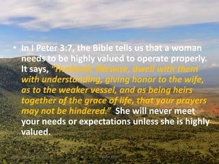 • In I Peter 3:7, the Bible tells us that a woman
needs to be highly valued to operate properly.
It says, “Husband, likewise, dwell with them
with understanding, giving honor to the wife,
as to the weaker vessel, and as being heirs
together of the grace of life, that your prayers
may not be hindered.” She will never meet
your needs or expectations unless she is highly
valued.
Thursday, April 13, 2017 Kigume Karuri 5
 