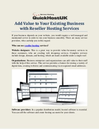 Add Value to Your Existing Business
with Reseller Hosting Services
If your business depends on your website, you would require a well-managed and
maintained server in order to run your business smoothly. There are many service
providers, who can help you in this regard.
Who can use reseller hosting services?
Website designers: This is a great way to provide value-for-money services to
those customers, who are availing web designing services. Complete services
include design, domain, and hosting, which are made available under a single roof.
Organizations: Business enterprises and organizations can add value to their staff
with the help of this service. This service provides a feature for storing a variety of
digital data, creating websites and communicating via recognized email addresses.
Software providers: In a popular distribution model, hosted software is essential.
You can sell the software and create hosting accounts for your clients.
 