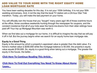 ADD VALUE TO YOUR HOME WITH THE RIGHT EQUITY HOME LOAN MORTGAGE RATE You have been waiting decades for this day. It is not your 100th birthday. It is not your 50th wedding anniversary. And, it not the day that the local TV station airs a 24-hour Star Trek marathon. Today, you will make the last payment on your home.  You will officially own the house that you “bought” many years ago! All of those overtime hours at the office, those countless weekends hunting through the newspaper for coupons, and the constant insistence that all of your kids wear the hand-me-downs from their older siblings have paid off! Your trip up Mortgage Mountain was worth it.  When we first take out a mortgage for our home, it is difficult to imagine the day that we will pay it off in full. But the journey begins when we search for an equity home loan mortgage rate.  Equity Is a Good Thing  Equity is the amount by which a property’s appraised value is greater than the debt value. If a home’s market value is $200,000 while the mortgage balance is 50,000, the property’s equity value equals $150,000. So, equity is a good thing when taking out a mortgage. The greater the equity in the house, the better… Click Here To Continue Reading This Article… Click Here To Find Out Everything You Need To Know About Home Loans… 