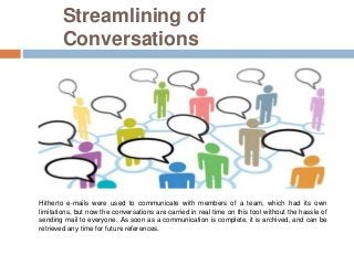 Streamlining of
Conversations
Hitherto e-mails were used to communicate with members of a team, which had its own
limitations, but now the conversations are carried in real time on this tool without the hassle of
sending mail to everyone. As soon as a communication is complete, it is archived, and can be
retrieved any time for future references.
 