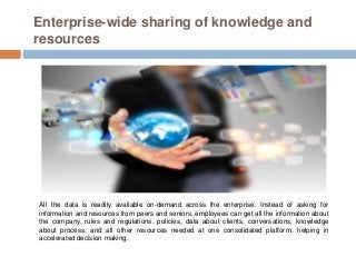 Enterprise-wide sharing of knowledge and
resources
All the data is readily available on-demand across the enterprise. Instead of asking for
information and resources from peers and seniors, employees can get all the information about
the company, rules and regulations, policies, data about clients, conversations, knowledge
about process, and all other resources needed at one consolidated platform, helping in
accelerated decision making.
 
