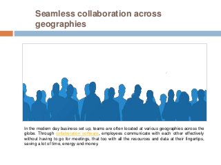 Seamless collaboration across
geographies
In the modern day business set up, teams are often located at various geographies across the
globe. Through collaboration software, employees communicate with each other effectively
without having to go for meetings, that too with all the resources and data at their fingertips,
saving a lot of time, energy and money.
 