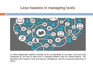 Less hassles in managing tools
A unified collaboration platform provides all the functionalities at one place, and hence the
employees do not have to waste time in managing different tools for communications. This
decreases their hassles of tool and resource management, and thus increases productivity of
teams.
 