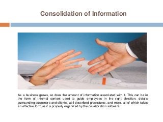 Consolidation of Information
As a business grows, so does the amount of information associated with it. This can be in
the form of internal content used to guide employees in the right direction, details
surrounding customers and clients, well-described procedures, and more, all of which takes
an effective form as it is properly organized by the collaboration software.
 