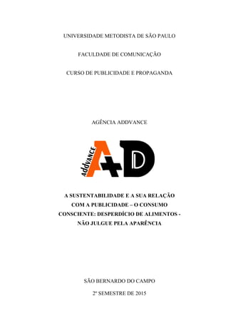 0
UNIVERSIDADE METODISTA DE SÃO PAULO
FACULDADE DE COMUNICAÇÃO
CURSO DE PUBLICIDADE E PROPAGANDA
AGÊNCIA ADDVANCE
A SUSTENTABILIDADE E A SUA RELAÇÃO
COM A PUBLICIDADE – O CONSUMO
CONSCIENTE: DESPERDÍCIO DE ALIMENTOS -
NÃO JULGUE PELA APARÊNCIA
SÃO BERNARDO DO CAMPO
2º SEMESTRE DE 2015
 
