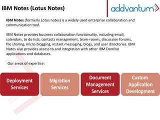 IBM Notes (Lotus Notes) 
IBM Notes (formerly Lotus notes) is a widely used enterprise collaboration and 
communication tool. 
IBM Notes (formerly Lotus notes) is a widely used enterprise collaboration and 
communication tool. 
IBM IBM Notes Notes provides provides business business collaboration collaboration functionality, functionality, including including email, calendars, email, 
to do 
calendars, lists, contacts to do management, lists, contacts team-management, rooms, discussion team-forums, rooms, file sharing, discussion micro-forums, 
blogging, 
file instant sharing, messaging, micro-blogging, blogs, and instant user directories. messaging, IBM Notes blogs, also and provides user directories. access to and 
IBM 
integration with other IBM Domino applications and databases. 
Notes also provides access to and integration with other IBM Domino 
applications and databases. 
Our areas of expertise: 
 