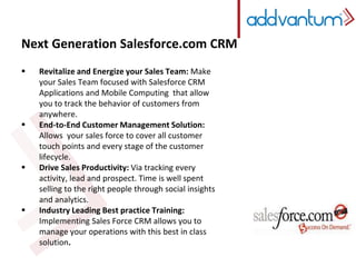 Next Generation Salesforce.com CRM 
 Revitalize and Energize your Sales Team: Make 
your Sales Team focused with Salesforce CRM 
Applications and Mobile Computing that allow 
you to track the behavior of customers from 
anywhere. 
 End-to-End Customer Management Solution: 
Allows your sales force to cover all customer 
touch points and every stage of the customer 
lifecycle. 
 Drive Sales Productivity: Via tracking every 
activity, lead and prospect. Time is well spent 
selling to the right people through social insights 
and analytics. 
 Industry Leading Best practice Training: 
Implementing Sales Force CRM allows you to 
manage your operations with this best in class 
solution. 
 
