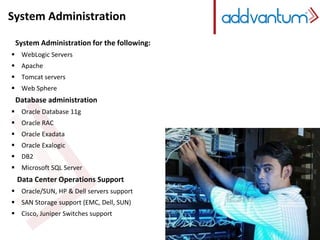 System Administration 
System Administration for the following: 
 WebLogic Servers 
 Apache 
 Tomcat servers 
 Web Sphere 
Database administration 
 Oracle Database 11g 
 Oracle RAC 
 Oracle Exadata 
 Oracle Exalogic 
 DB2 
 Microsoft SQL Server 
Data Center Operations Support 
 Oracle/SUN, HP & Dell servers support 
 SAN Storage support (EMC, Dell, SUN) 
 Cisco, Juniper Switches support 
 