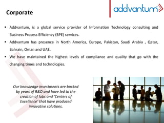Corporate 
 Addvantum, is a global service provider of Information Technology consulting and 
Business Process Efficiency (BPE) services. 
 Addvantum has presence in North America, Europe, Pakistan, Saudi Arabia , Qatar, 
Bahrain, Oman and UAE. 
 We have maintained the highest levels of compliance and quality that go with the 
changing times and technologies. 
Our knowledge investments are backed 
by years of R&D and have led to the 
creation of labs and ‘Centers of 
Excellence’ that have produced 
innovative solutions. 
 