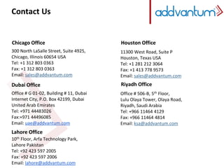 Contact Us 
Chicago Office 
300 North LaSalle Street, Suite 4925, 
Chicago, Illinois 60654 USA 
Tel: +1 312 803 0363 
Fax: +1 312 803 0363 
Email: sales@addvantum.com 
Dubai Office 
Office # G 01-02, Building # 11, Dubai 
Internet City, P.O. Box 42199, Dubai 
United Arab Emirates 
Tel: +971 44483026 
Fax:+971 44496085 
Email: uae@addvantum.com 
Lahore Office 
10th Floor, Arfa Technology Park, 
Lahore Pakistan 
Tel: +92 423 597 2005 
Fax: +92 423 597 2006 
Email: lahore@addvantum.com 
Houston Office 
11300 West Road, Suite P 
Houston, Texas USA 
Tel: +1 281 212 3064 
Fax: +1 413 778 9573 
Email: sales@addvantum.com 
Riyadh Office 
Office # 506-B, 5th Floor, 
Lulu Olaya Tower, Olaya Road, 
Riyadh, Saudi Arabia 
Tel: +966 11464 4129 
Fax: +966 11464 4814 
Email: ksa@addvantum.com 

