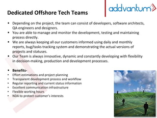 Dedicated Offshore Tech Teams 
 Depending on the project, the team can consist of developers, software architects, 
QA engineers and designers. 
 You are able to manage and monitor the development, testing and maintaining 
process directly. 
 We are always keeping all our customers informed using daily and monthly 
reports, bug/tasks tracking system and demonstrating the actual versions of 
projects and statuses. 
 Our Team is always innovative, dynamic and constantly developing with flexibility 
in decision-making, production and development processes. 
 Benefits- 
• Effort estimations and project planning 
• Transparent development process and workflow 
• Regular reporting and current status information 
• Excellent communication infrastructure 
• Flexible working hours 
• NDA to protect customer's interests 
 