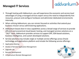 Managed IT Services 
Managed IT Services 
 Through hosting with Addvantum, you will experience the economic and service level 
advantages of using a managed services expert versus the need to independently hire 
resources, procure and configure hardware and administer dedicated environments 
internally. 
 When utilizing Addvantum, you can remain focused on activities that extend your 
business mission versus administering applications. 
 Addvantum boasts best-in-class capabilities across a broad range of services to provide 
efficient and economical cloud-based, hosting, and managed services solutions on a 
“24/7″ basis. Addvantum provides services to support ERP, SOA based solutions, 
business intelligence, and custom developed solutions. 
 Service solutions may include single or multiple service offerings across Oracle 
technology and applications platform and include the following service offerings: 
 Application Hosting 
 Onsite or Remote Application Management 
 Upgrade Lab 
 Remote Development 
 Infrastructure Remote Management 
 