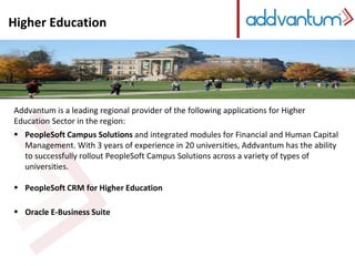 Higher Education 
Higher Education 
Addvantum is a leading regional provider of the following applications for Higher 
Education Sector in the region: 
 PeopleSoft Campus Solutions and integrated modules for Financial and Human Capital 
Management. With 3 years of experience in 20 universities, Addvantum has the ability 
to successfully rollout PeopleSoft Campus Solutions across a variety of types of 
universities. 
 PeopleSoft CRM for Higher Education 
 Oracle E-Business Suite 
 