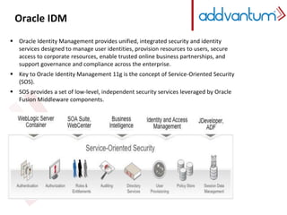 Oracle IDM 
 Oracle Identity Management provides unified, integrated security and identity 
services designed to manage user identities, provision resources to users, secure 
access to corporate resources, enable trusted online business partnerships, and 
support governance and compliance across the enterprise. 
 Key to Oracle Identity Management 11g is the concept of Service-Oriented Security 
(SOS). 
 SOS provides a set of low-level, independent security services leveraged by Oracle 
Fusion Middleware components. 
 