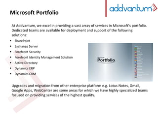 Microsoft Portfolio 
At Addvantum, we excel in providing a vast array of services in Microsoft’s portfolio. 
Dedicated teams are available for deployment and support of the following 
solutions: 
 SharePoint 
 Exchange Server 
 Forefront Security 
 Forefront Identity Management Solution 
 Active Directory 
 Dynamics ERP 
 Dynamics CRM 
Upgrades and migration from other enterprise platform e.g. Lotus Notes, Gmail, 
Google Apps, WebCenter are some areas for which we have highly specialized teams 
focused on providing services of the highest quality. 
 